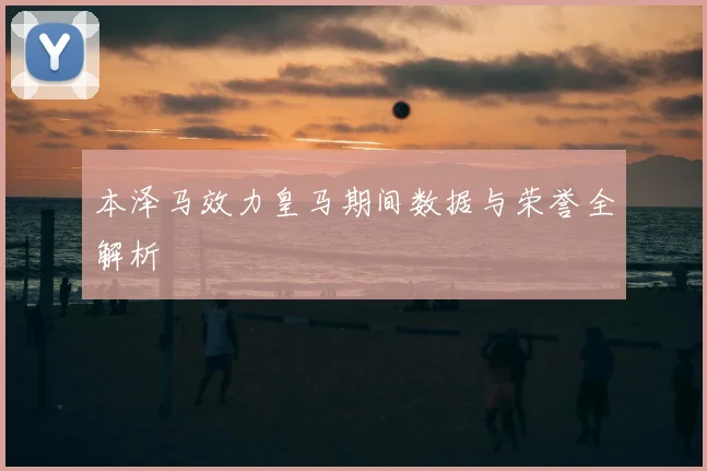 本泽马效力皇马期间数据与荣誉全解析