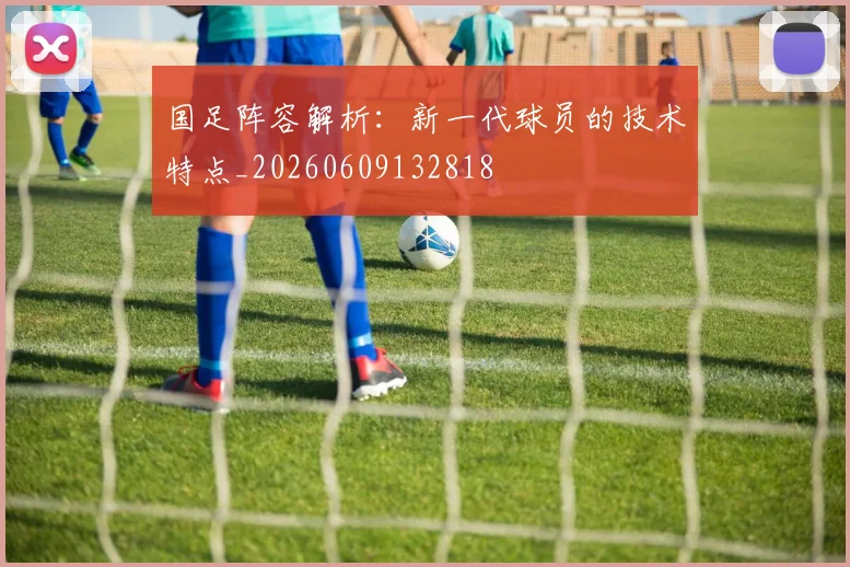 国足阵容解析:新一代球员的技术特点_20260609132818