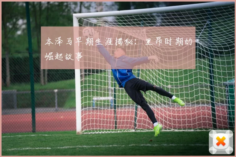 本泽马早期生涯揭秘：里昂时期的崛起故事